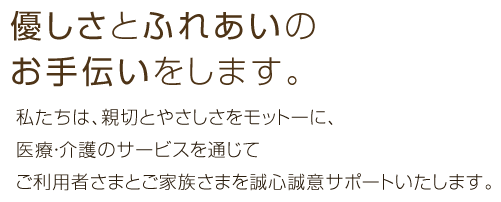 優しさとふれあいのお手伝いをします。私たちは、親切とやさしさをモットーに、様々なサービスでご利用者さまとご家族さまを誠心誠意サポートいたします。